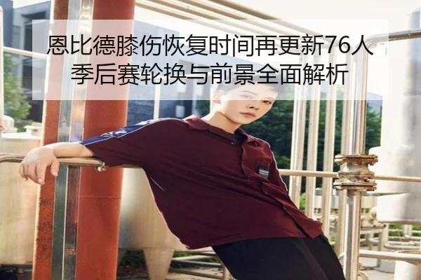 恩比德膝伤恢复时间再更新76人季后赛轮换与前景全面解析
