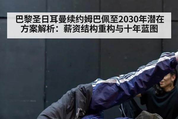 巴黎圣日耳曼续约姆巴佩至2030年潜在方案解析：薪资结构重构与十年蓝图