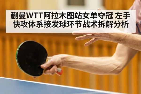 蒯曼WTT阿拉木图站女单夺冠 左手快攻体系接发球环节战术拆解分析