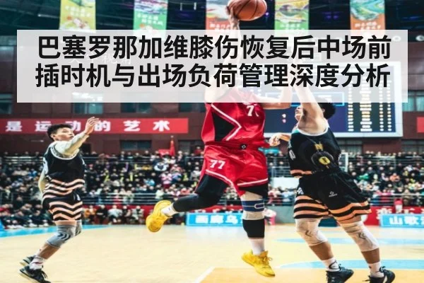 巴塞罗那加维膝伤恢复后中场前插时机与出场负荷管理深度分析