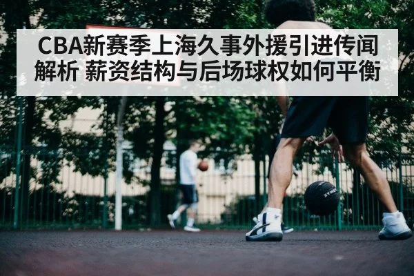 CBA新赛季上海久事外援引进传闻解析 薪资结构与后场球权如何平衡