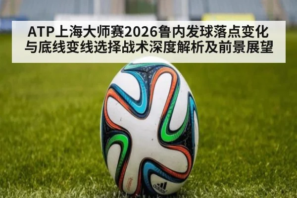 ATP上海大师赛2026鲁内发球落点变化与底线变线选择战术深度解析及前景展望