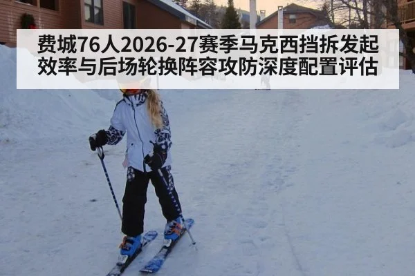 费城76人2026-27赛季马克西挡拆发起效率与后场轮换阵容攻防深度配置评估